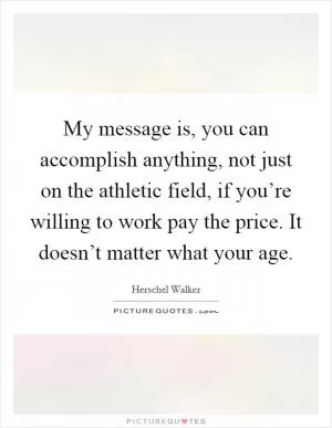 My message is, you can accomplish anything, not just on the athletic field, if you’re willing to work pay the price. It doesn’t matter what your age Picture Quote #1