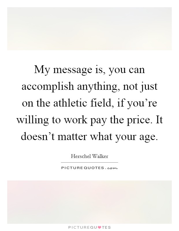 My message is, you can accomplish anything, not just on the athletic field, if you're willing to work pay the price. It doesn't matter what your age. Picture Quote #1