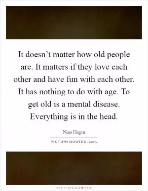 It doesn’t matter how old people are. It matters if they love each other and have fun with each other. It has nothing to do with age. To get old is a mental disease. Everything is in the head Picture Quote #1