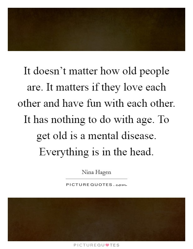 It doesn't matter how old people are. It matters if they love each other and have fun with each other. It has nothing to do with age. To get old is a mental disease. Everything is in the head. Picture Quote #1