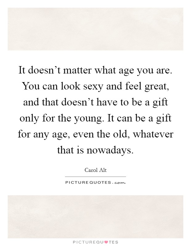 It doesn't matter what age you are. You can look sexy and feel great, and that doesn't have to be a gift only for the young. It can be a gift for any age, even the old, whatever that is nowadays. Picture Quote #1