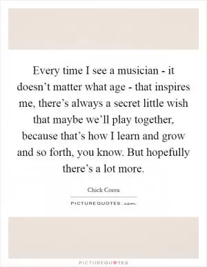 Every time I see a musician - it doesn’t matter what age - that inspires me, there’s always a secret little wish that maybe we’ll play together, because that’s how I learn and grow and so forth, you know. But hopefully there’s a lot more Picture Quote #1