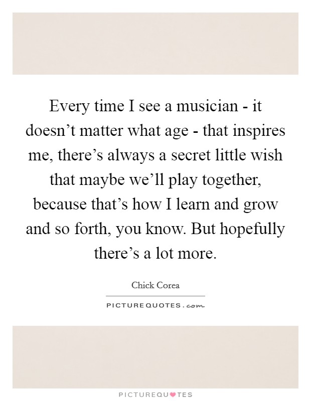 Every time I see a musician - it doesn't matter what age - that inspires me, there's always a secret little wish that maybe we'll play together, because that's how I learn and grow and so forth, you know. But hopefully there's a lot more. Picture Quote #1