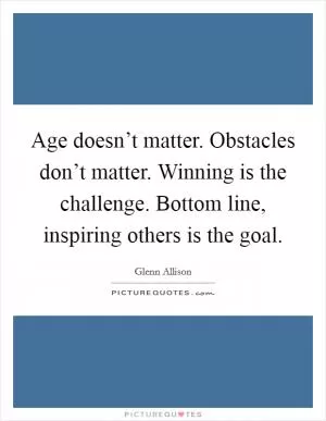 Age doesn’t matter. Obstacles don’t matter. Winning is the challenge. Bottom line, inspiring others is the goal Picture Quote #1