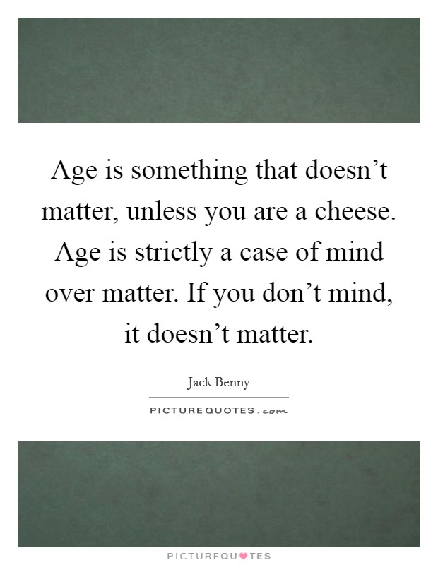 Age is something that doesn't matter, unless you are a cheese. Age is strictly a case of mind over matter. If you don't mind, it doesn't matter. Picture Quote #1