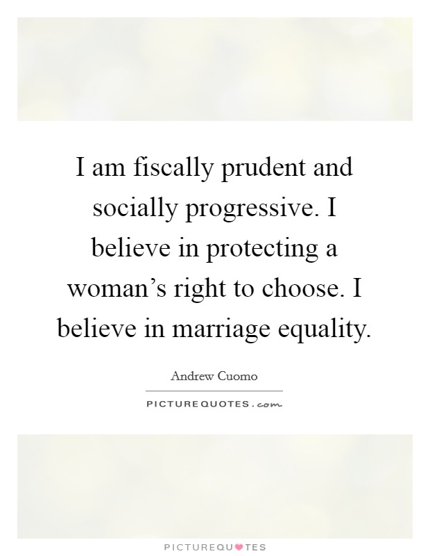 I am fiscally prudent and socially progressive. I believe in protecting a woman's right to choose. I believe in marriage equality. Picture Quote #1