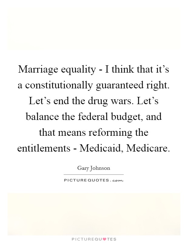 Marriage equality - I think that it's a constitutionally guaranteed right. Let's end the drug wars. Let's balance the federal budget, and that means reforming the entitlements - Medicaid, Medicare. Picture Quote #1
