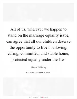 All of us, wherever we happen to stand on the marriage equality issue, can agree that all our children deserve the opportunity to live in a loving, caring, committed, and stable home, protected equally under the law Picture Quote #1