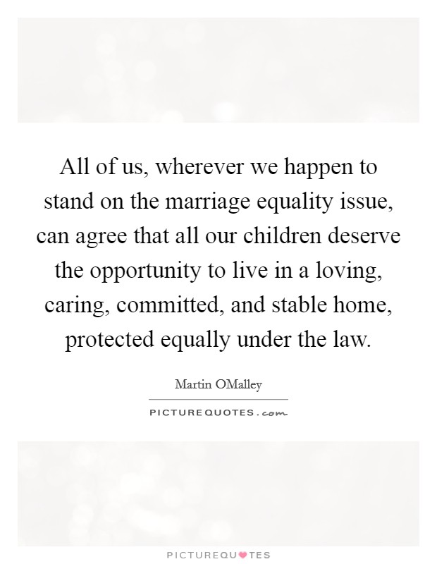 All of us, wherever we happen to stand on the marriage equality issue, can agree that all our children deserve the opportunity to live in a loving, caring, committed, and stable home, protected equally under the law. Picture Quote #1