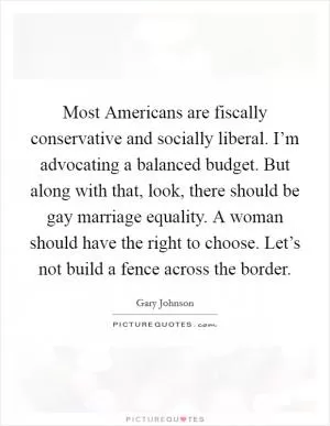 Most Americans are fiscally conservative and socially liberal. I’m advocating a balanced budget. But along with that, look, there should be gay marriage equality. A woman should have the right to choose. Let’s not build a fence across the border Picture Quote #1