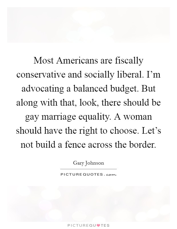 Most Americans are fiscally conservative and socially liberal. I'm advocating a balanced budget. But along with that, look, there should be gay marriage equality. A woman should have the right to choose. Let's not build a fence across the border. Picture Quote #1