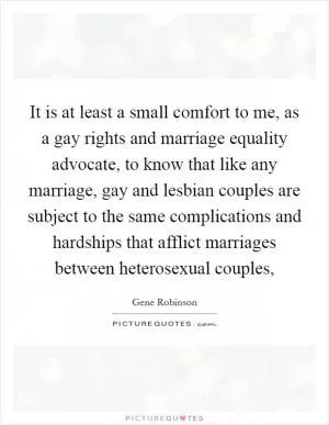 It is at least a small comfort to me, as a gay rights and marriage equality advocate, to know that like any marriage, gay and lesbian couples are subject to the same complications and hardships that afflict marriages between heterosexual couples, Picture Quote #1
