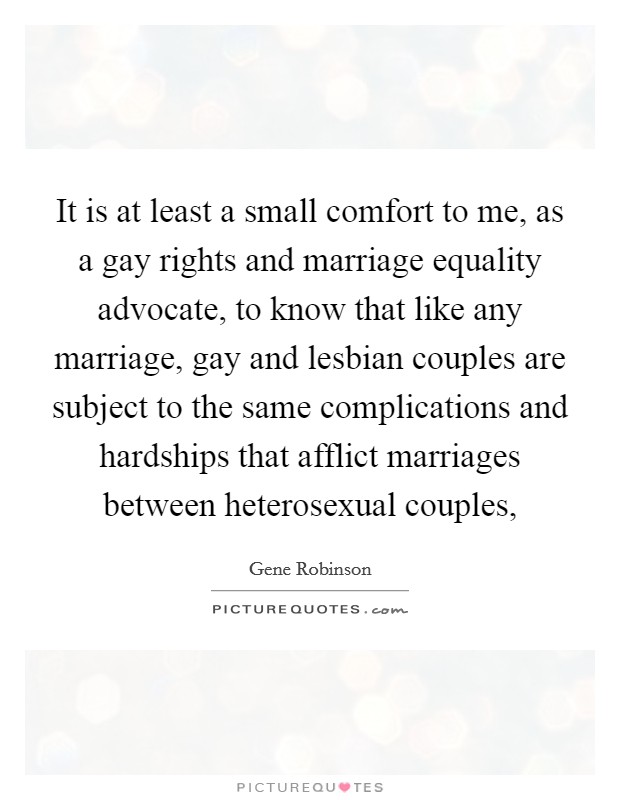 It is at least a small comfort to me, as a gay rights and marriage equality advocate, to know that like any marriage, gay and lesbian couples are subject to the same complications and hardships that afflict marriages between heterosexual couples, Picture Quote #1