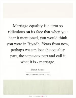 Marriage equality is a term so ridiculous on its face that when you hear it mentioned, you would think you were in Riyadh. Years from now, perhaps we can lose the equality part, the same-sex part and call it what it is - marriage Picture Quote #1
