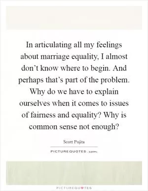 In articulating all my feelings about marriage equality, I almost don’t know where to begin. And perhaps that’s part of the problem. Why do we have to explain ourselves when it comes to issues of fairness and equality? Why is common sense not enough? Picture Quote #1