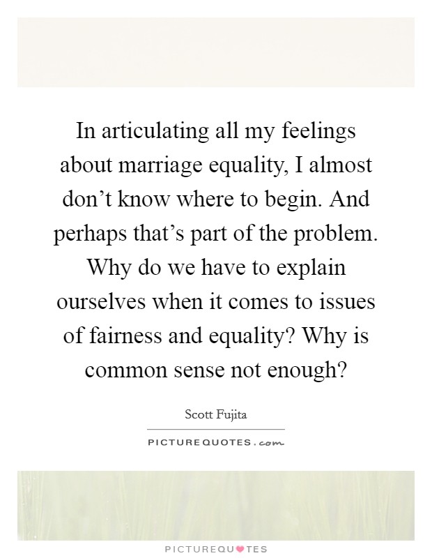 In articulating all my feelings about marriage equality, I almost don't know where to begin. And perhaps that's part of the problem. Why do we have to explain ourselves when it comes to issues of fairness and equality? Why is common sense not enough? Picture Quote #1