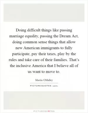 Doing difficult things like passing marriage equality, passing the Dream Act, doing common sense things that allow new American immigrants to fully participate, pay their taxes, play by the rules and take care of their families. That’s the inclusive America that I believe all of us want to move to Picture Quote #1