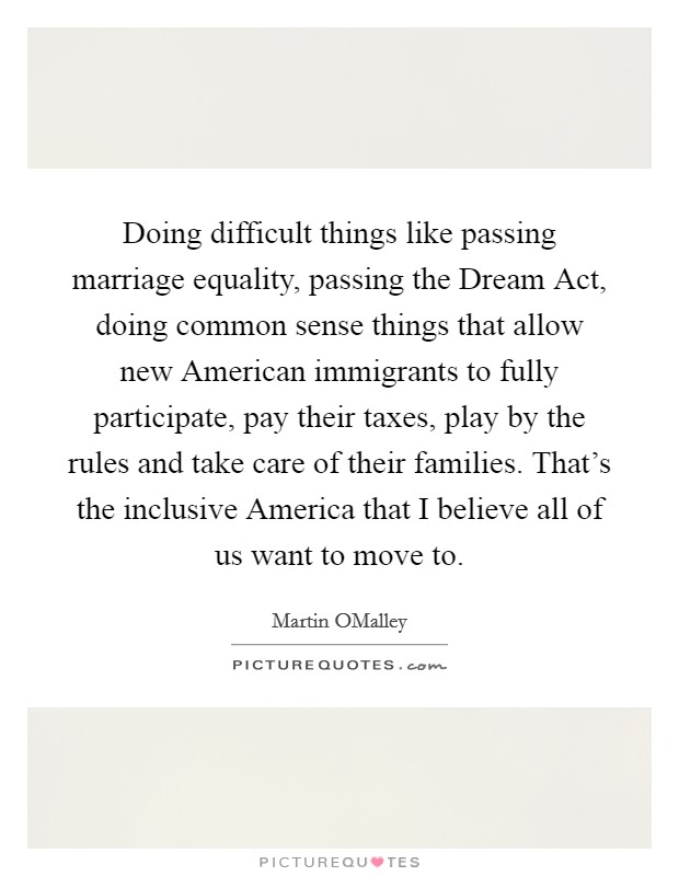 Doing difficult things like passing marriage equality, passing the Dream Act, doing common sense things that allow new American immigrants to fully participate, pay their taxes, play by the rules and take care of their families. That's the inclusive America that I believe all of us want to move to. Picture Quote #1