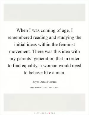 When I was coming of age, I remembered reading and studying the initial ideas within the feminist movement. There was this idea with my parents’ generation that in order to find equality, a woman would need to behave like a man Picture Quote #1