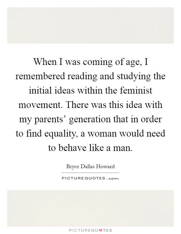 When I was coming of age, I remembered reading and studying the initial ideas within the feminist movement. There was this idea with my parents' generation that in order to find equality, a woman would need to behave like a man. Picture Quote #1