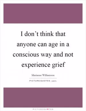 I don’t think that anyone can age in a conscious way and not experience grief Picture Quote #1