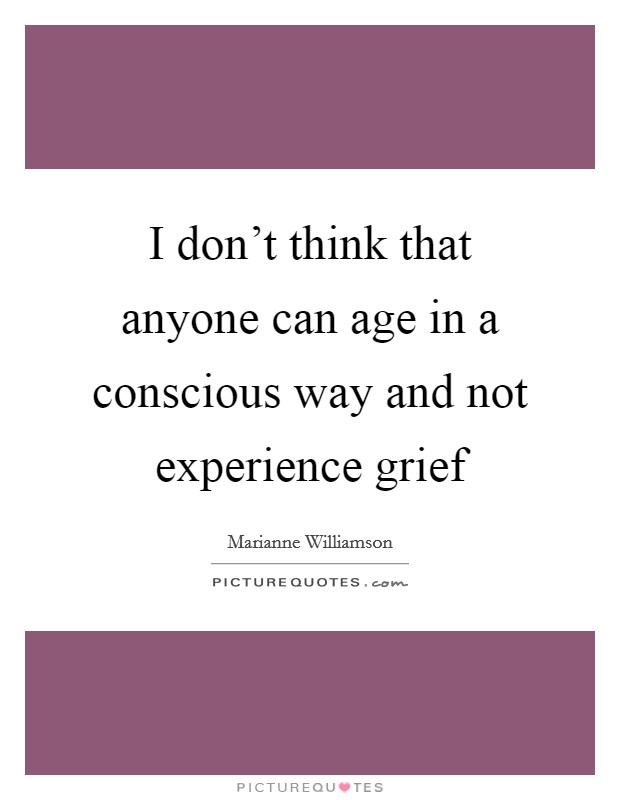 I don't think that anyone can age in a conscious way and not experience grief Picture Quote #1