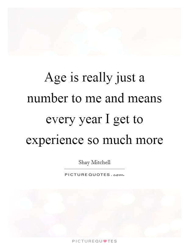 Age is really just a number to me and means every year I get to experience so much more Picture Quote #1