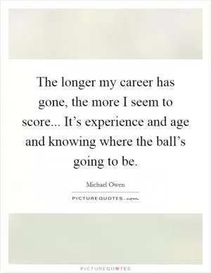 The longer my career has gone, the more I seem to score... It’s experience and age and knowing where the ball’s going to be Picture Quote #1