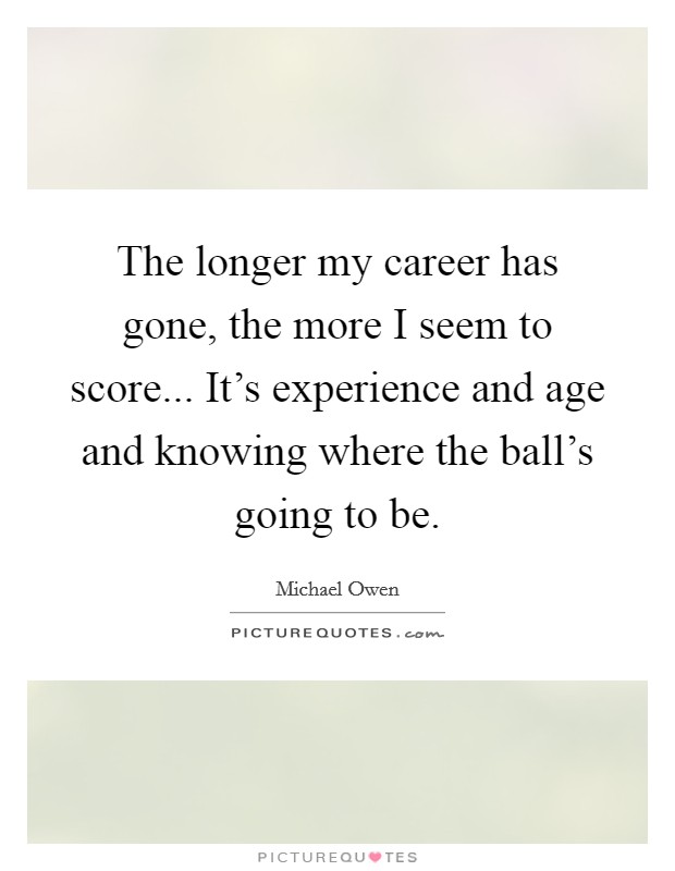 The longer my career has gone, the more I seem to score... It's experience and age and knowing where the ball's going to be. Picture Quote #1