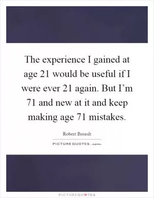 The experience I gained at age 21 would be useful if I were ever 21 again. But I’m 71 and new at it and keep making age 71 mistakes Picture Quote #1