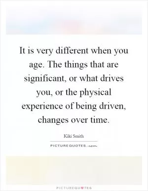 It is very different when you age. The things that are significant, or what drives you, or the physical experience of being driven, changes over time Picture Quote #1