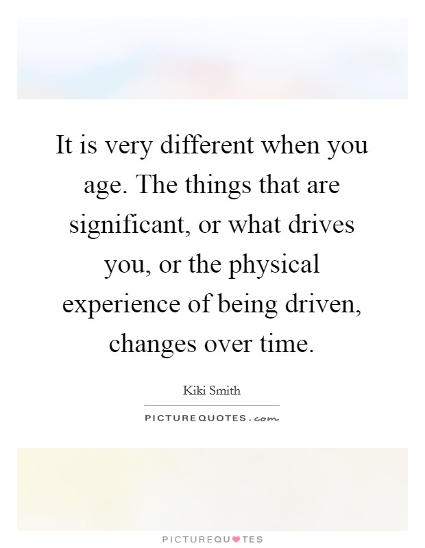 It is very different when you age. The things that are significant, or what drives you, or the physical experience of being driven, changes over time. Picture Quote #1