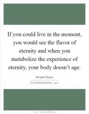 If you could live in the moment, you would see the flavor of eternity and when you metabolize the experience of eternity, your body doesn’t age Picture Quote #1