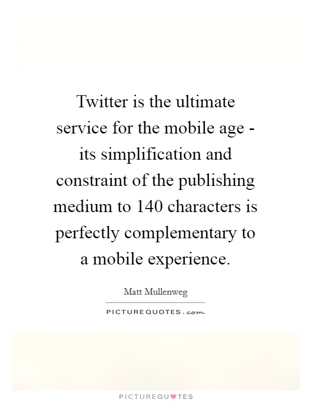 Twitter is the ultimate service for the mobile age - its simplification and constraint of the publishing medium to 140 characters is perfectly complementary to a mobile experience. Picture Quote #1