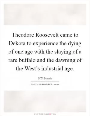 Theodore Roosevelt came to Dekota to experience the dying of one age with the slaying of a rare buffalo and the dawning of the West’s industrial age Picture Quote #1