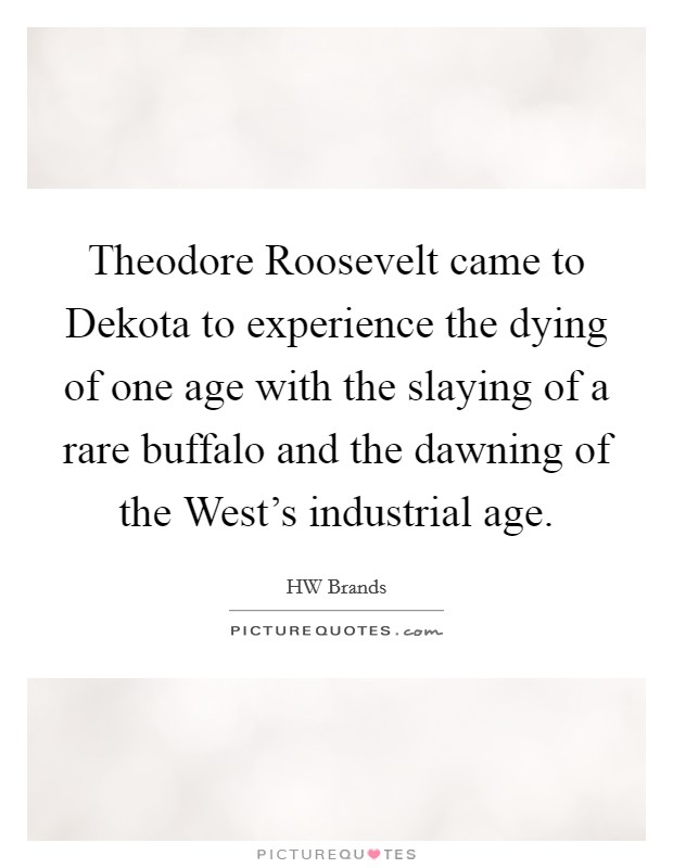 Theodore Roosevelt came to Dekota to experience the dying of one age with the slaying of a rare buffalo and the dawning of the West's industrial age. Picture Quote #1