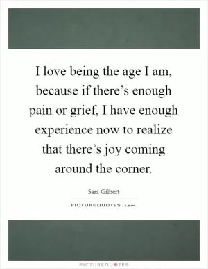 I love being the age I am, because if there’s enough pain or grief, I have enough experience now to realize that there’s joy coming around the corner Picture Quote #1
