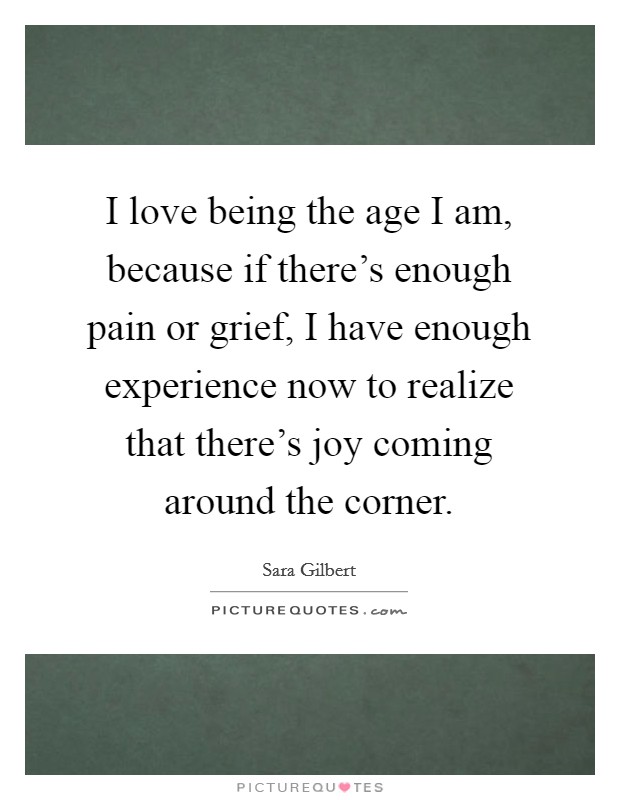 I love being the age I am, because if there's enough pain or grief, I have enough experience now to realize that there's joy coming around the corner. Picture Quote #1