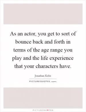 As an actor, you get to sort of bounce back and forth in terms of the age range you play and the life experience that your characters have Picture Quote #1