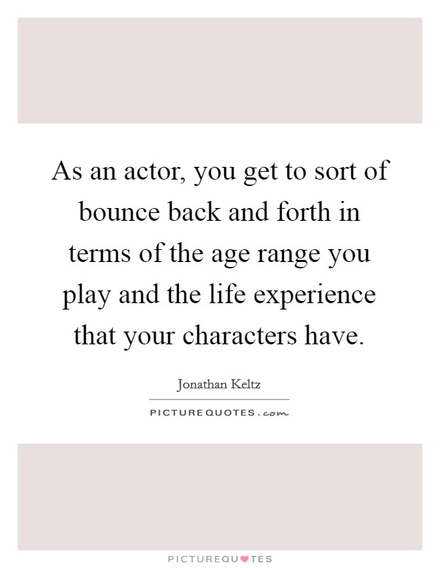 As an actor, you get to sort of bounce back and forth in terms of the age range you play and the life experience that your characters have. Picture Quote #1