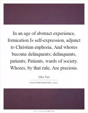 In an age of abstract experience, fornication Is self-expression, adjunct to Christian euphoria, And whores become delinquents; delinquents, patients; Patients, wards of society. Whores, by that rule, Are precious Picture Quote #1