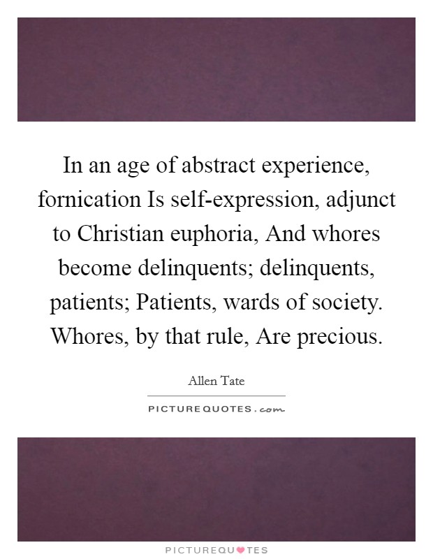 In an age of abstract experience, fornication Is self-expression, adjunct to Christian euphoria, And whores become delinquents; delinquents, patients; Patients, wards of society. Whores, by that rule, Are precious. Picture Quote #1