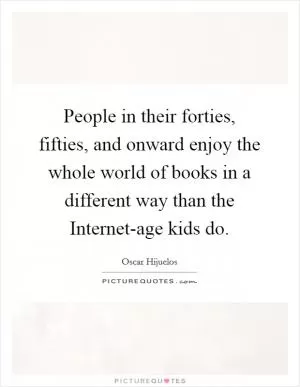 People in their forties, fifties, and onward enjoy the whole world of books in a different way than the Internet-age kids do Picture Quote #1