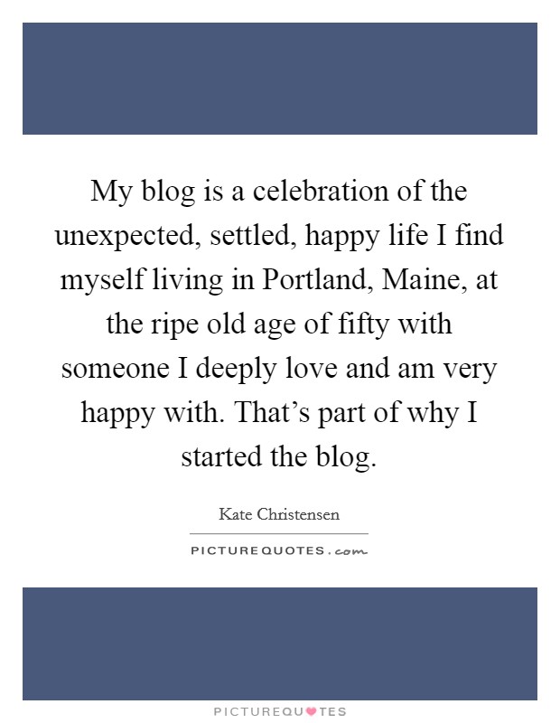 My blog is a celebration of the unexpected, settled, happy life I find myself living in Portland, Maine, at the ripe old age of fifty with someone I deeply love and am very happy with. That's part of why I started the blog. Picture Quote #1