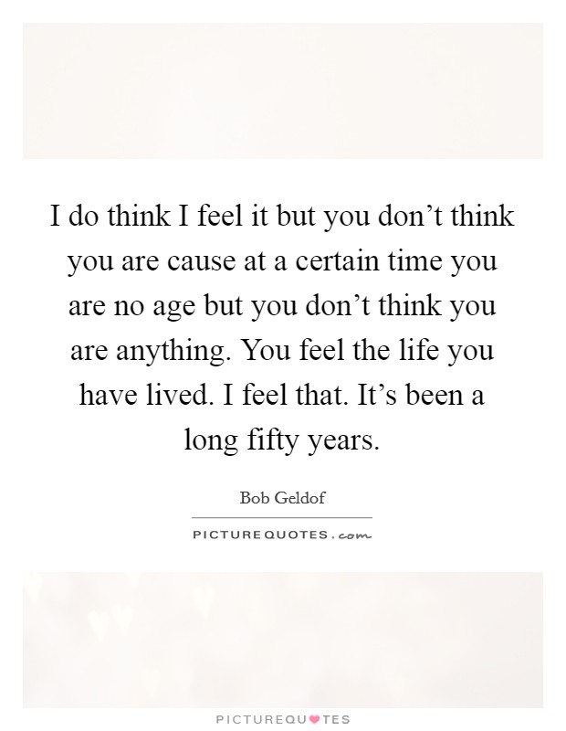 I do think I feel it but you don't think you are cause at a certain time you are no age but you don't think you are anything. You feel the life you have lived. I feel that. It's been a long fifty years. Picture Quote #1