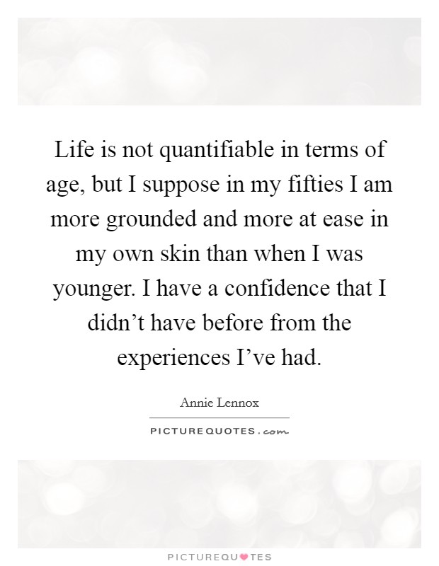Life is not quantifiable in terms of age, but I suppose in my fifties I am more grounded and more at ease in my own skin than when I was younger. I have a confidence that I didn't have before from the experiences I've had. Picture Quote #1