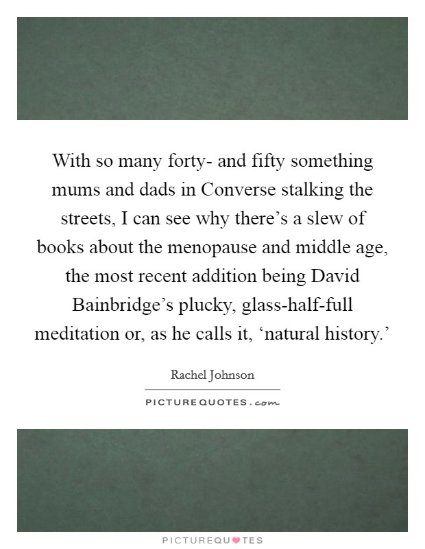 With so many forty- and fifty something mums and dads in Converse stalking the streets, I can see why there's a slew of books about the menopause and middle age, the most recent addition being David Bainbridge's plucky, glass-half-full meditation or, as he calls it, ‘natural history.' Picture Quote #1
