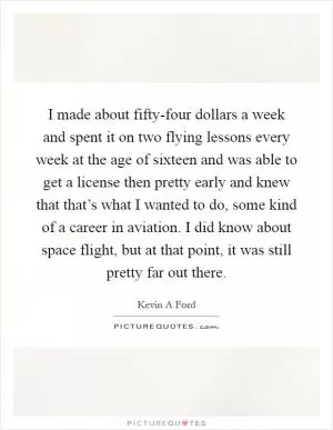 I made about fifty-four dollars a week and spent it on two flying lessons every week at the age of sixteen and was able to get a license then pretty early and knew that that’s what I wanted to do, some kind of a career in aviation. I did know about space flight, but at that point, it was still pretty far out there Picture Quote #1