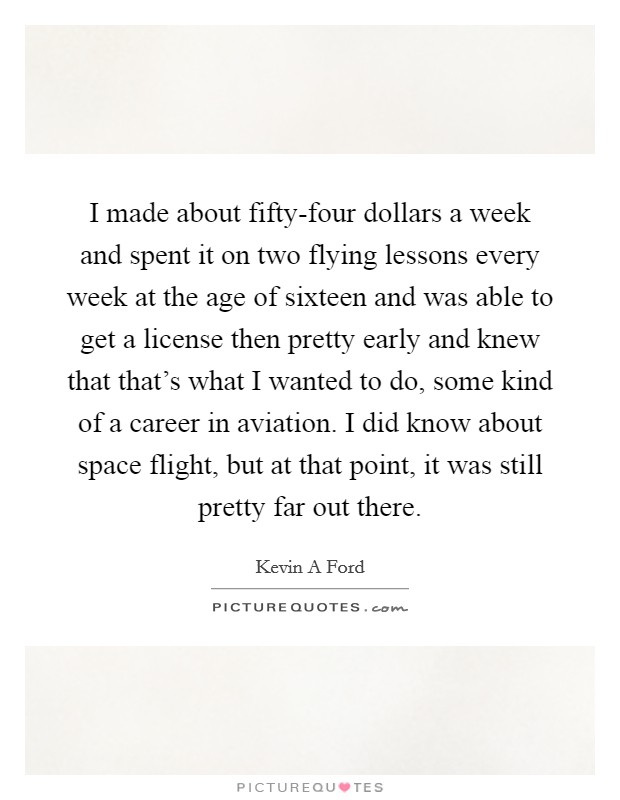 I made about fifty-four dollars a week and spent it on two flying lessons every week at the age of sixteen and was able to get a license then pretty early and knew that that's what I wanted to do, some kind of a career in aviation. I did know about space flight, but at that point, it was still pretty far out there. Picture Quote #1