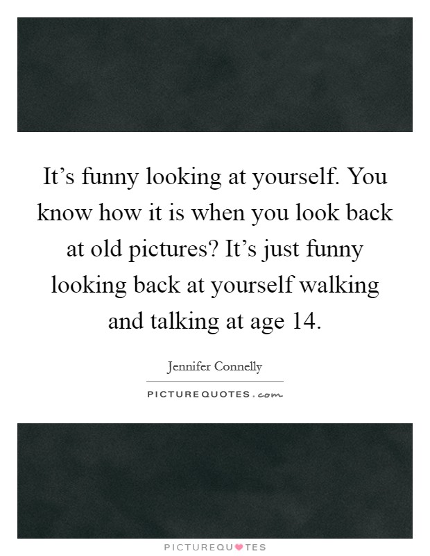 It's funny looking at yourself. You know how it is when you look back at old pictures? It's just funny looking back at yourself walking and talking at age 14. Picture Quote #1
